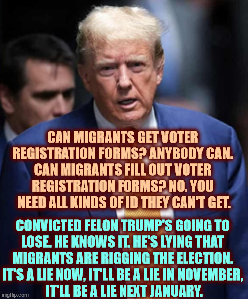 Migrants can't register to vote. Migrants won't vote. Convicted felon Trump will lose fair and square, just like last time. | CAN MIGRANTS GET VOTER 
REGISTRATION FORMS? ANYBODY CAN. 

CAN MIGRANTS FILL OUT VOTER 
REGISTRATION FORMS? NO. YOU 
NEED ALL KINDS OF ID THEY CAN'T GET. CONVICTED FELON TRUMP'S GOING TO 
LOSE. HE KNOWS IT. HE'S LYING THAT 
MIGRANTS ARE RIGGING THE ELECTION. 
IT'S A LIE NOW, IT'LL BE A LIE IN NOVEMBER, 
IT'LL BE A LIE NEXT JANUARY. | image tagged in trump,liar,migrants,vote,rigged elections,fake news | made w/ Imgflip meme maker