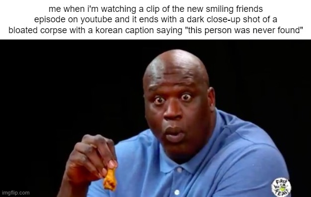 surprised shaq | me when i'm watching a clip of the new smiling friends episode on youtube and it ends with a dark close-up shot of a bloated corpse with a korean caption saying "this person was never found" | image tagged in surprised shaq | made w/ Imgflip meme maker