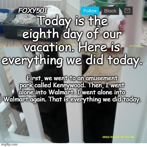Foxy501 announcement template | Today is the eighth day of our vacation. Here is everything we did today. First, we went to an amusement park called Kennywood. Then, I went alone into Walmart. I went alone into Walmart again. That is everything we did today. | image tagged in foxy501 announcement template | made w/ Imgflip meme maker
