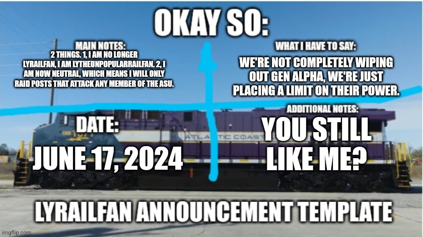 Am I still a member? | 2 THINGS. 1, I AM NO LONGER LYRAILFAN, I AM LYTHEUNPOPULARRAILFAN. 2, I AM NOW NEUTRAL, WHICH MEANS I WILL ONLY RAID POSTS THAT ATTACK ANY MEMBER OF THE ASU. WE'RE NOT COMPLETELY WIPING OUT GEN ALPHA, WE'RE JUST PLACING A LIMIT ON THEIR POWER. YOU STILL LIKE ME? JUNE 17, 2024 | image tagged in lyrailfan announcement temp | made w/ Imgflip meme maker