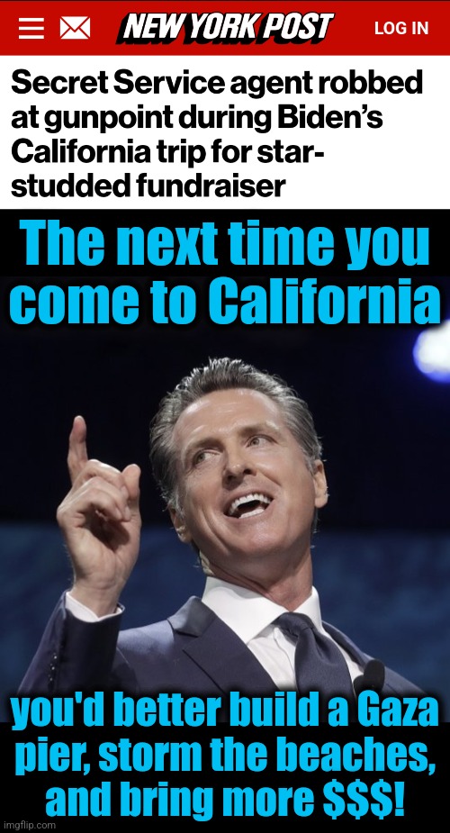 Joe Biden's America: nobody's safe | The next time you
come to California; you'd better build a Gaza
pier, storm the beaches,
and bring more $$$! | image tagged in gavin newsom,joe biden,secret service,robbed,memes,california | made w/ Imgflip meme maker