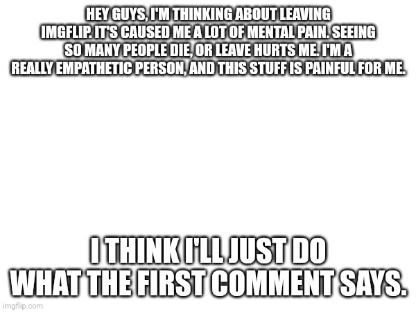 THIS IS NOT A JOKE | HEY GUYS, I'M THINKING ABOUT LEAVING IMGFLIP. IT'S CAUSED ME A LOT OF MENTAL PAIN. SEEING SO MANY PEOPLE DIE, OR LEAVE HURTS ME. I'M A REALLY EMPATHETIC PERSON, AND THIS STUFF IS PAINFUL FOR ME. I THINK I'LL JUST DO WHAT THE FIRST COMMENT SAYS. | image tagged in blank white template | made w/ Imgflip meme maker