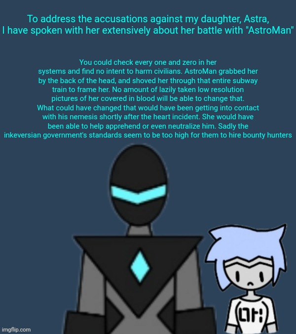 A speech from collector the day after Astra's subway incident | To address the accusations against my daughter, Astra, I have spoken with her extensively about her battle with "AstroMan"; You could check every one and zero in her systems and find no intent to harm civilians. AstroMan grabbed her by the back of the head, and shoved her through that entire subway train to frame her. No amount of lazily taken low resolution pictures of her covered in blood will be able to change that. What could have changed that would have been getting into contact with his nemesis shortly after the heart incident. She would have been able to help apprehend or even neutralize him. Sadly the inkeversian government's standards seem to be too high for them to hire bounty hunters | made w/ Imgflip meme maker