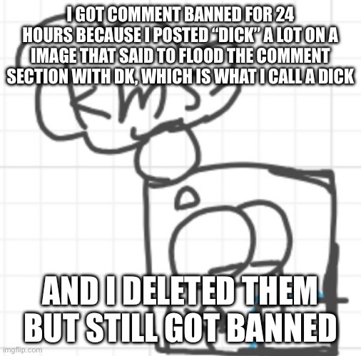 Is that mod abuse or no? | I GOT COMMENT BANNED FOR 24 HOURS BECAUSE I POSTED “DICK” A LOT ON A IMAGE THAT SAID TO FLOOD THE COMMENT SECTION WITH DK, WHICH IS WHAT I CALL A DICK; AND I DELETED THEM BUT STILL GOT BANNED | image tagged in kms | made w/ Imgflip meme maker