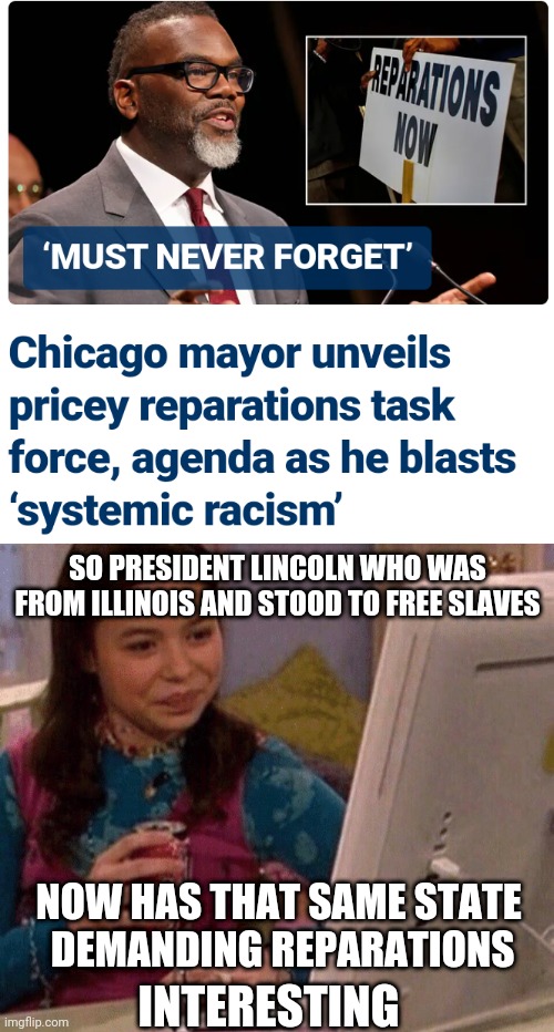 Democrat Liberal Entitlement and Your Taxes | SO PRESIDENT LINCOLN WHO WAS FROM ILLINOIS AND STOOD TO FREE SLAVES; NOW HAS THAT SAME STATE
 DEMANDING REPARATIONS; INTERESTING | image tagged in icarly interesting,leftists,liberals,reparations,democrats | made w/ Imgflip meme maker