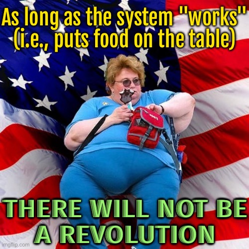 There Will Not Be Any Revolutions As Long As The System "Works " (i.e., Puts Food On The Table) | As long as the system "works" (i.e., puts food on the table); THERE WILL NOT BE
A REVOLUTION | image tagged in obese conservative american woman,revolution,american revolution,scumbag government,scumbag america,food memes | made w/ Imgflip meme maker