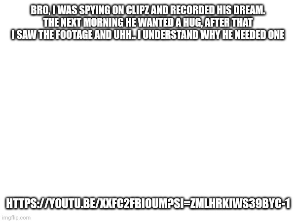 Uhhh.. | BRO, I WAS SPYING ON CLIPZ AND RECORDED HIS DREAM.
THE NEXT MORNING HE WANTED A HUG, AFTER THAT I SAW THE FOOTAGE AND UHH.. I UNDERSTAND WHY HE NEEDED ONE; HTTPS://YOUTU.BE/XXFC2FBIOUM?SI=ZMLHRKIWS39BYC-1 | made w/ Imgflip meme maker