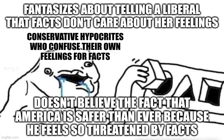 Conservatives' feelings don't care about facts. | FANTASIZES ABOUT TELLING A LIBERAL
THAT FACTS DON'T CARE ABOUT HER FEELINGS; CONSERVATIVE HYPOCRITES
WHO CONFUSE THEIR OWN
FEELINGS FOR FACTS; DOESN'T BELIEVE THE FACT THAT
AMERICA IS SAFER THAN EVER BECAUSE
HE FEELS SO THREATENED BY FACTS | image tagged in stupid dumb drooling puzzle,alternative facts,feelings,conservative logic,conservative hypocrisy,crime | made w/ Imgflip meme maker