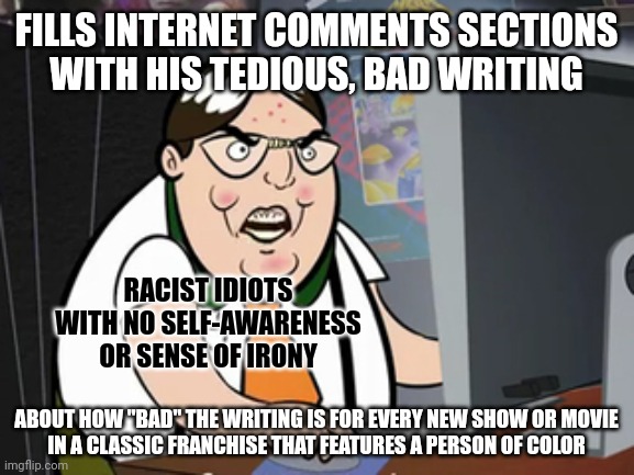 Racists idiots don't read or think for themselves. So they can't write well, either. | FILLS INTERNET COMMENTS SECTIONS
WITH HIS TEDIOUS, BAD WRITING; RACIST IDIOTS WITH NO SELF-AWARENESS OR SENSE OF IRONY; ABOUT HOW "BAD" THE WRITING IS FOR EVERY NEW SHOW OR MOVIE
IN A CLASSIC FRANCHISE THAT FEATURES A PERSON OF COLOR | image tagged in raging nerd,irony,writing,racism,hypocritical,conservative logic | made w/ Imgflip meme maker