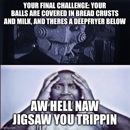 Yo final challenge | YOUR FINAL CHALLENGE: YOUR BALLS ARE COVERED IN BREAD CRUSTS AND MILK, AND THERES A DEEPFRYER BELOW; AW HELL NAW JIGSAW YOU TRIPPIN | image tagged in yo final challenge | made w/ Imgflip meme maker