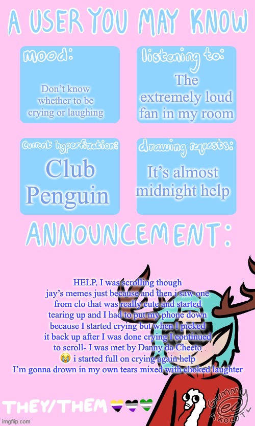 Help | The extremely loud fan in my room; Don’t know whether to be crying or laughing; Club Penguin; It’s almost midnight help; HELP. I was scrolling though jay’s memes just because and then i saw one from clo that was really cute and started tearing up and I had to put my phone down because I started crying but when I picked it back up after I was done crying I continued to scroll- I was met by Danny da Cheeto 😭 i started full on crying again help I’m gonna drown in my own tears mixed with choked laughter | image tagged in mays announcement sponsored by gummers,rip jay | made w/ Imgflip meme maker