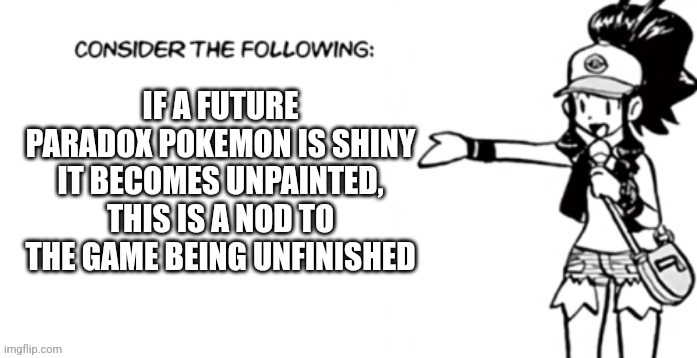 Consider the following pokespe | IF A FUTURE PARADOX POKEMON IS SHINY IT BECOMES UNPAINTED, THIS IS A NOD TO THE GAME BEING UNFINISHED | image tagged in consider the following pokespe | made w/ Imgflip meme maker