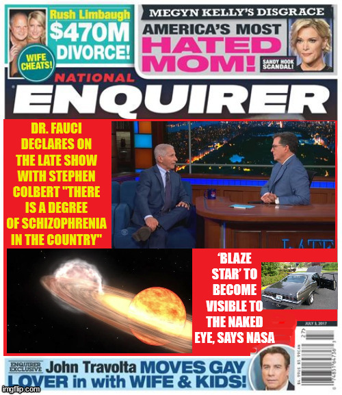 Inquiring minds need to know | DR. FAUCI DECLARES ON THE LATE SHOW WITH STEPHEN COLBERT "THERE IS A DEGREE OF SCHIZOPHRENIA IN THE COUNTRY"; ‘BLAZE STAR’ TO BECOME VISIBLE TO THE NAKED EYE, SAYS NASA | image tagged in national enquirer,late show,stephen colbert,covid 19,maga maddness,dr fauci | made w/ Imgflip meme maker