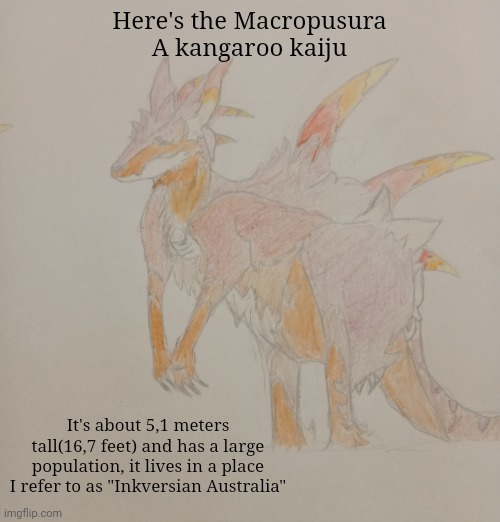 Finally a true aussie animal | Here's the Macropusura
A kangaroo kaiju; It's about 5,1 meters tall(16,7 feet) and has a large population, it lives in a place I refer to as "Inkversian Australia" | made w/ Imgflip meme maker