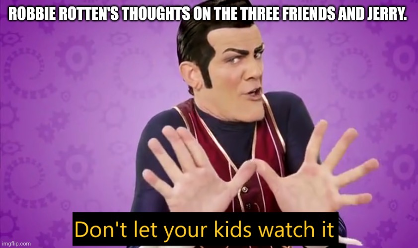 Don't let your kids watch it | ROBBIE ROTTEN'S THOUGHTS ON THE THREE FRIENDS AND JERRY. | image tagged in don't let your kids watch it | made w/ Imgflip meme maker