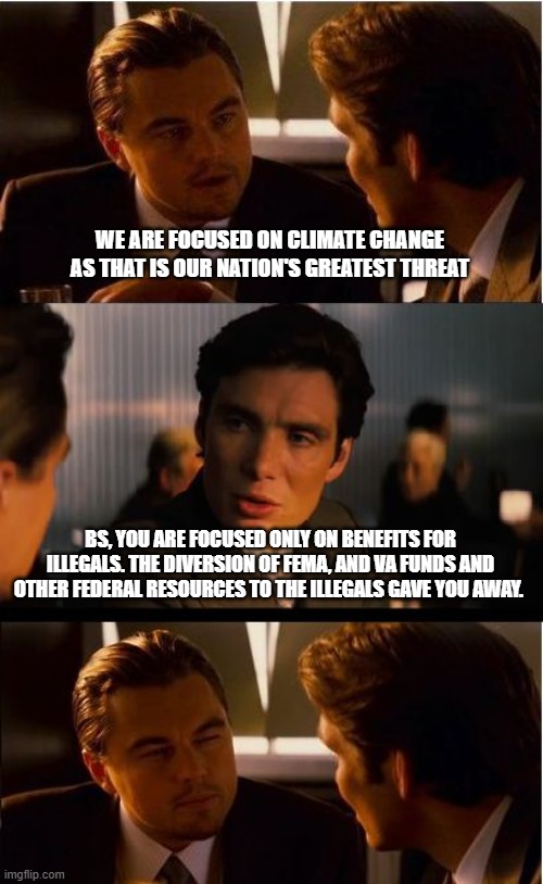 In the Democrat party criminals stick together | WE ARE FOCUSED ON CLIMATE CHANGE AS THAT IS OUR NATION'S GREATEST THREAT; BS, YOU ARE FOCUSED ONLY ON BENEFITS FOR ILLEGALS. THE DIVERSION OF FEMA, AND VA FUNDS AND OTHER FEDERAL RESOURCES TO THE ILLEGALS GAVE YOU AWAY. | image tagged in memes,inception,democrat war on america,criminals for illegals,america in decline,illegals over citizens | made w/ Imgflip meme maker