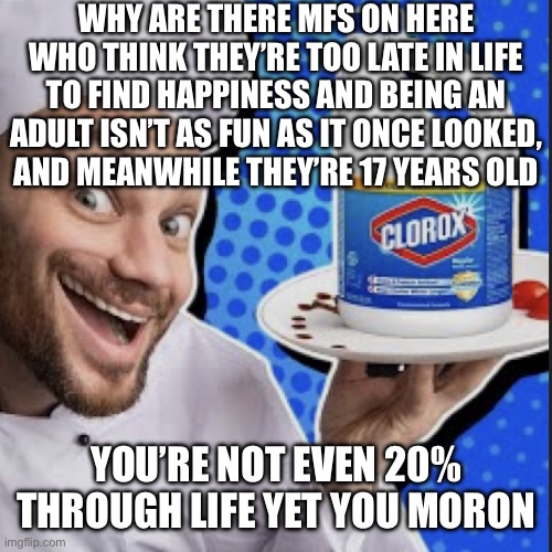 Chef serving clorox | WHY ARE THERE MFS ON HERE WHO THINK THEY’RE TOO LATE IN LIFE TO FIND HAPPINESS AND BEING AN ADULT ISN’T AS FUN AS IT ONCE LOOKED,
AND MEANWHILE THEY’RE 17 YEARS OLD; YOU’RE NOT EVEN 20% THROUGH LIFE YET YOU MORON | image tagged in chef serving clorox | made w/ Imgflip meme maker
