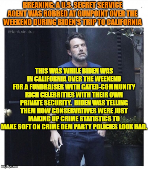 Why won't Dem Party voters . . . THINK? | BREAKING: A U.S. SECRET SERVICE AGENT WAS ROBBED AT GUNPOINT OVER THE WEEKEND DURING BIDEN’S TRIP TO CALIFORNIA; THIS WAS WHILE BIDEN WAS IN CALIFORNIA OVER THE WEEKEND FOR A FUNDRAISER WITH GATED-COMMUNITY RICH CELEBRITIES WITH THEIR OWN PRIVATE SECURITY.  BIDEN WAS TELLING THEM HOW CONSERVATIVES WERE JUST MAKING UP CRIME STATISTICS TO MAKE SOFT ON CRIME DEM PARTY POLICIES LOOK BAD. | image tagged in ben affleck smoking | made w/ Imgflip meme maker