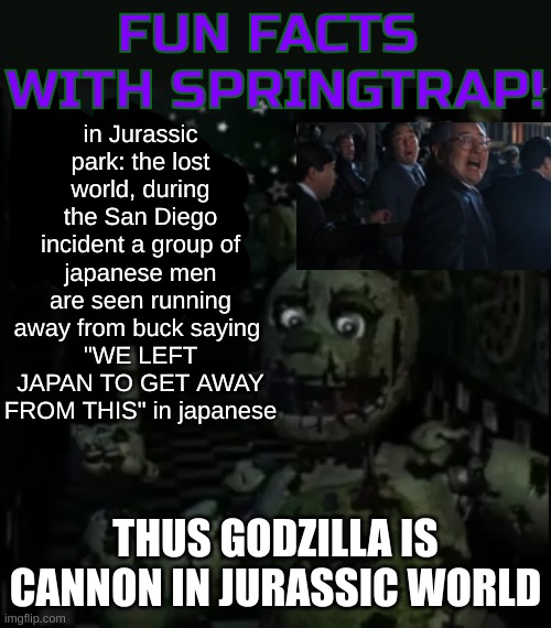 slick was right (Ghidorah note: HAHA I NOTICED THIS IN THE MOVIE) | in Jurassic park: the lost world, during the San Diego incident a group of japanese men are seen running away from buck saying 
"WE LEFT JAPAN TO GET AWAY FROM THIS" in japanese; THUS GODZILLA IS CANNON IN JURASSIC WORLD | image tagged in fun facts with springtrap,godzilla,jurassic park,trex | made w/ Imgflip meme maker