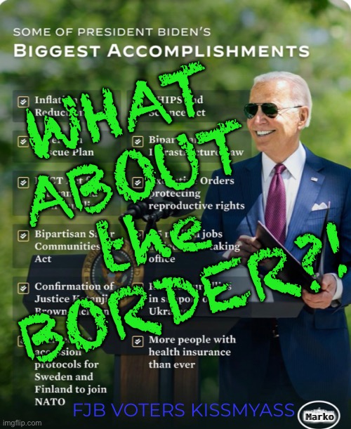 Whatever else he does… | WHAT 
ABOUT 
the 
BORDER?! Marko; FJB VOTERS KISSMYASS | image tagged in memes,biden screws america,stupid evil dems,but its on u fjb voters,u stupid evil freakin fjb voters can kissmyass | made w/ Imgflip meme maker