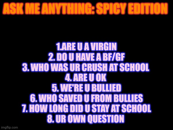 ASK ME ANYTHING: SPICY EDITION; 1.ARE U A VIRGIN
2. DO U HAVE A BF/GF
3. WHO WAS UR CRUSH AT SCHOOL 
4. ARE U OK 
5. WE'RE U BULLIED
6. WHO SAVED U FROM BULLIES
7. HOW LONG DID U STAY AT SCHOOL
8. UR OWN QUESTION | made w/ Imgflip meme maker