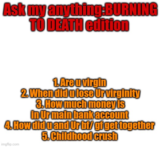 Blank | Ask my anything:BURNING TO DEATH edition; 1. Are u virgin 
2. When did u lose Ur virginity
3. How much money is in Ur main bank account 
4. How did u and Ur bf/ gf get together 
5. Childhood crush | image tagged in blank | made w/ Imgflip meme maker