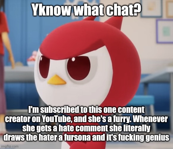 flugburgr | Yknow what chat? I'm subscribed to this one content creator on YouTube, and she's a furry. Whenever she gets a hate comment she literally draws the hater a fursona and it's fucking genius | image tagged in flugburgr | made w/ Imgflip meme maker
