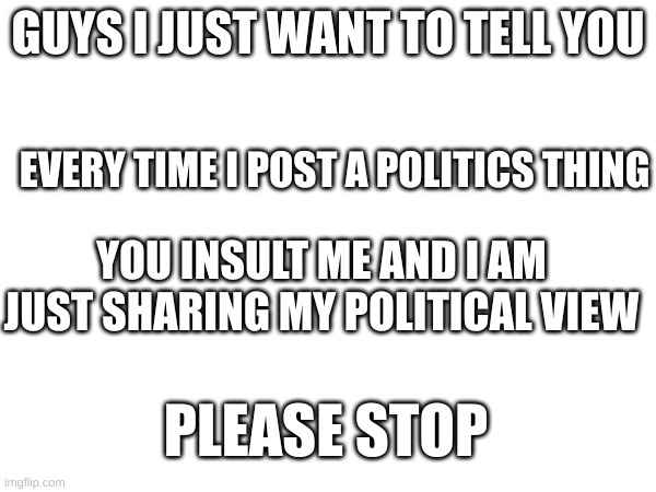 GUYS I JUST WANT TO TELL YOU; EVERY TIME I POST A POLITICS THING; YOU INSULT ME AND I AM JUST SHARING MY POLITICAL VIEW; PLEASE STOP | made w/ Imgflip meme maker