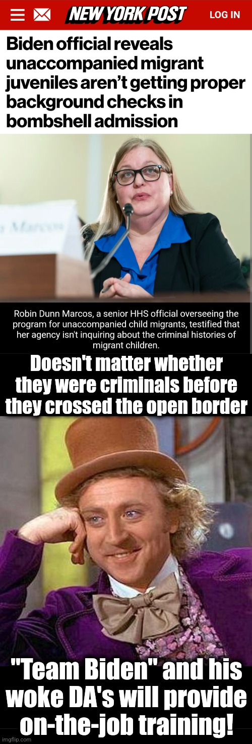 Criminal records?  Why bother to check?! | Doesn't matter whether they were criminals before they crossed the open border; "Team Biden" and his
woke DA's will provide
on-the-job training! | image tagged in memes,creepy condescending wonka,open borders,crime,joe biden,migrants | made w/ Imgflip meme maker