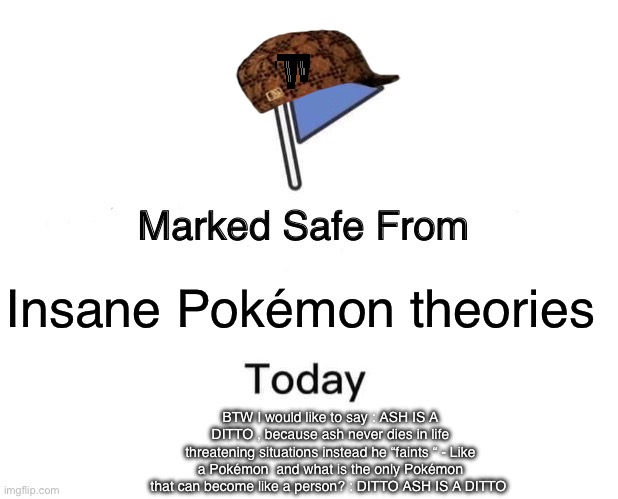 Marked Safe From Meme | Insane Pokémon theories; BTW I would like to say : ASH IS A DITTO , because ash never dies in life threatening situations instead he “faints “ - Like a Pokémon  and what is the only Pokémon that can become like a person? : DITTO ASH IS A DITTO | image tagged in memes,marked safe from | made w/ Imgflip meme maker