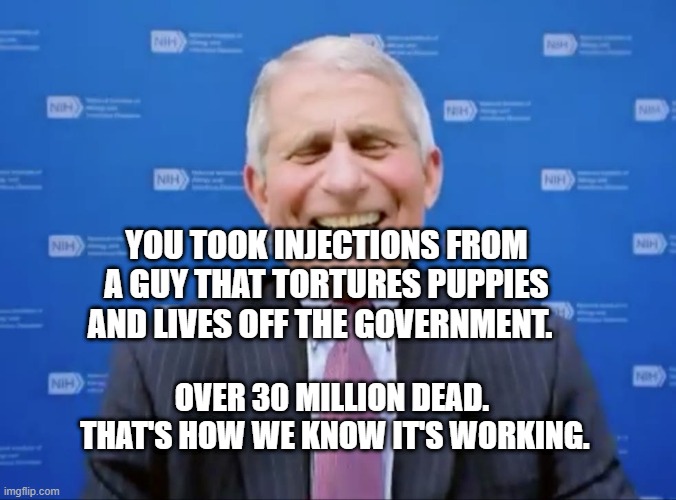 Fauci laughs at the suckers | YOU TOOK INJECTIONS FROM A GUY THAT TORTURES PUPPIES AND LIVES OFF THE GOVERNMENT. OVER 30 MILLION DEAD.   THAT'S HOW WE KNOW IT'S WORKING. | image tagged in fauci laughs at the suckers | made w/ Imgflip meme maker