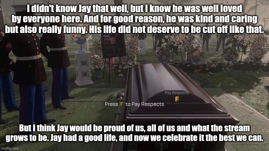 Press F to Pay Respects | I didn't know Jay that well, but I know he was well loved by everyone here. And for good reason, he was kind and caring but also really funny. His life did not deserve to be cut off like that. But I think Jay would be proud of us, all of us and what the stream grows to be. Jay had a good life, and now we celebrate it the best we can. | image tagged in press f to pay respects | made w/ Imgflip meme maker