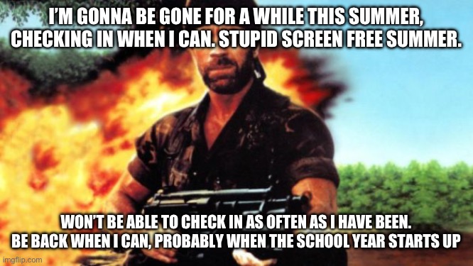 Chuck Norris MIA | I’M GONNA BE GONE FOR A WHILE THIS SUMMER, CHECKING IN WHEN I CAN. STUPID SCREEN FREE SUMMER. WON’T BE ABLE TO CHECK IN AS OFTEN AS I HAVE BEEN. BE BACK WHEN I CAN, PROBABLY WHEN THE SCHOOL YEAR STARTS UP | image tagged in chuck norris mia,see ya | made w/ Imgflip meme maker