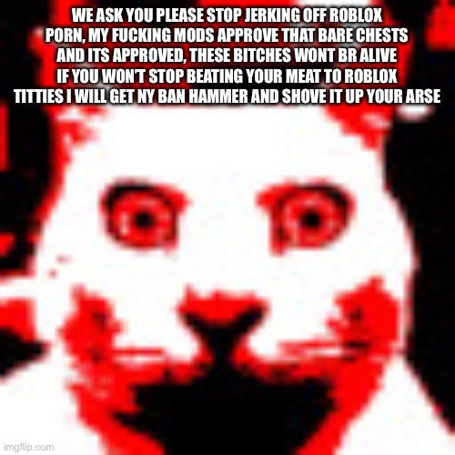 weed | WE ASK YOU PLEASE STOP JERKING OFF ROBLOX PORN, MY FUCKING MODS APPROVE THAT BARE CHESTS AND ITS APPROVED, THESE BITCHES WONT BR ALIVE IF YOU WON’T STOP BEATING YOUR MEAT TO ROBLOX TITTIES I WILL GET NY BAN HAMMER AND SHOVE IT UP YOUR ARSE; WE ASK YOU PLEASE STOP JERKING OFF ROBLOX PORN, MY FUCKING MODS APPROVE THAT BARE CHESTS AND ITS APPROVED, THESE BITCHES WONT BR ALIVE IF YOU WON’T STOP BEATING YOUR MEAT TO ROBLOX TITTIES I WILL GET NY BAN HAMMER AND SHOVE IT UP YOUR ARSE | image tagged in weed | made w/ Imgflip meme maker
