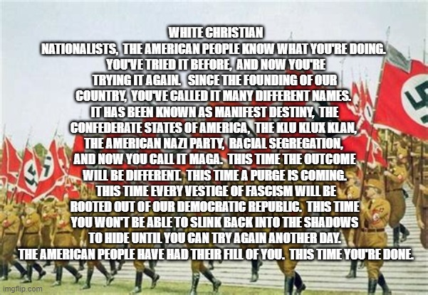 NAZI Brown Shirts | WHITE CHRISTIAN NATIONALISTS,  THE AMERICAN PEOPLE KNOW WHAT YOU'RE DOING. 
 YOU'VE TRIED IT BEFORE,  AND NOW YOU'RE TRYING IT AGAIN.   SINCE THE FOUNDING OF OUR COUNTRY,  YOU'VE CALLED IT MANY DIFFERENT NAMES.  IT HAS BEEN KNOWN AS MANIFEST DESTINY,  THE CONFEDERATE STATES OF AMERICA,  THE KLU KLUX KLAN,  THE AMERICAN NAZI PARTY,  RACIAL SEGREGATION,  AND NOW YOU CALL IT MAGA.  THIS TIME THE OUTCOME WILL BE DIFFERENT.  THIS TIME A PURGE IS COMING.  THIS TIME EVERY VESTIGE OF FASCISM WILL BE ROOTED OUT OF OUR DEMOCRATIC REPUBLIC.  THIS TIME YOU WON'T BE ABLE TO SLINK BACK INTO THE SHADOWS TO HIDE UNTIL YOU CAN TRY AGAIN ANOTHER DAY.  THE AMERICAN PEOPLE HAVE HAD THEIR FILL OF YOU.  THIS TIME YOU'RE DONE. | image tagged in nazi brown shirts | made w/ Imgflip meme maker