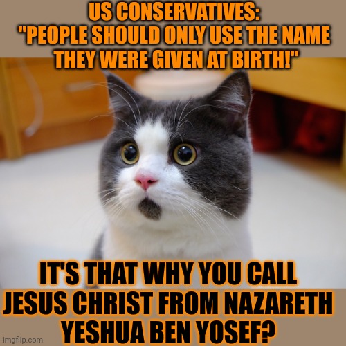 This #lolcat wonders if people should only use their birth name | US CONSERVATIVES: 
"PEOPLE SHOULD ONLY USE THE NAME 
THEY WERE GIVEN AT BIRTH!"; IT'S THAT WHY YOU CALL 
JESUS CHRIST FROM NAZARETH 
YESHUA BEN YOSEF? | image tagged in jesus christ,conservative hypocrisy,conservatives,lolcat | made w/ Imgflip meme maker