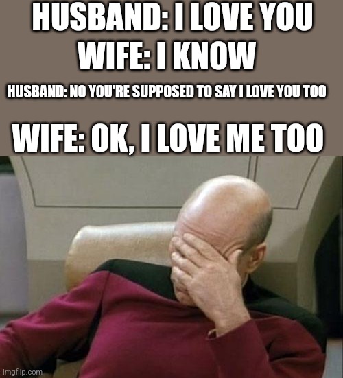 Captain Picard Facepalm | HUSBAND: I LOVE YOU; WIFE: I KNOW; HUSBAND: NO YOU'RE SUPPOSED TO SAY I LOVE YOU TOO; WIFE: OK, I LOVE ME TOO | image tagged in memes,captain picard facepalm | made w/ Imgflip meme maker