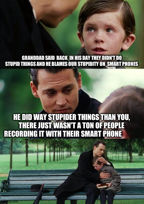 My  grandad  says it all the  time (he fried  his balls peeing on an electric fence) | GRANDDAD SAID  BACK  IN HIS DAY THEY DIDN'T DO STUPID THINGS AND HE BLAMES OUR STUPIDITY ON  SMART PHONES; HE DID WAY STUPIDER THINGS THAN YOU, THERE JUST WASN'T A TON OF PEOPLE RECORDING IT WITH THEIR SMART PHONE | image tagged in memes,finding neverland,relatable memes,old people | made w/ Imgflip meme maker