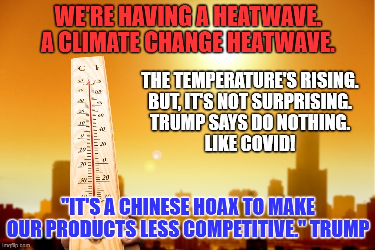 Do you get the feeling that you've heard this song before? | WE'RE HAVING A HEATWAVE.
A CLIMATE CHANGE HEATWAVE. THE TEMPERATURE'S RISING.
BUT, IT'S NOT SURPRISING.
TRUMP SAYS DO NOTHING.
LIKE COVID! "IT'S A CHINESE HOAX TO MAKE OUR PRODUCTS LESS COMPETITIVE." TRUMP | image tagged in politics | made w/ Imgflip meme maker