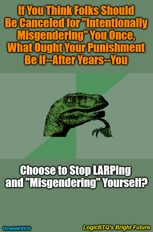LogicBTQ's Bright Future | If You Think Folks Should 

Be Canceled for "Intentionally 

Misgendering" You Once, 

What Ought Your Punishment 

Be If--After Years--You; Choose to Stop LARPing 

and "Misgendering" Yourself? LogicBTQ's Bright Future; OzwinEVCG | image tagged in philosophy dinosaur,lgbtq,lgbtyranny,clown world afro,lawnmower haircut,liberal logic | made w/ Imgflip meme maker