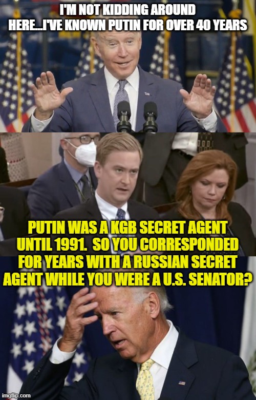 I'M NOT KIDDING AROUND HERE...I'VE KNOWN PUTIN FOR OVER 40 YEARS; PUTIN WAS A KGB SECRET AGENT UNTIL 1991.  SO YOU CORRESPONDED FOR YEARS WITH A RUSSIAN SECRET AGENT WHILE YOU WERE A U.S. SENATOR? | image tagged in cocky joe biden,peter doocy asking questions,joe biden worries | made w/ Imgflip meme maker