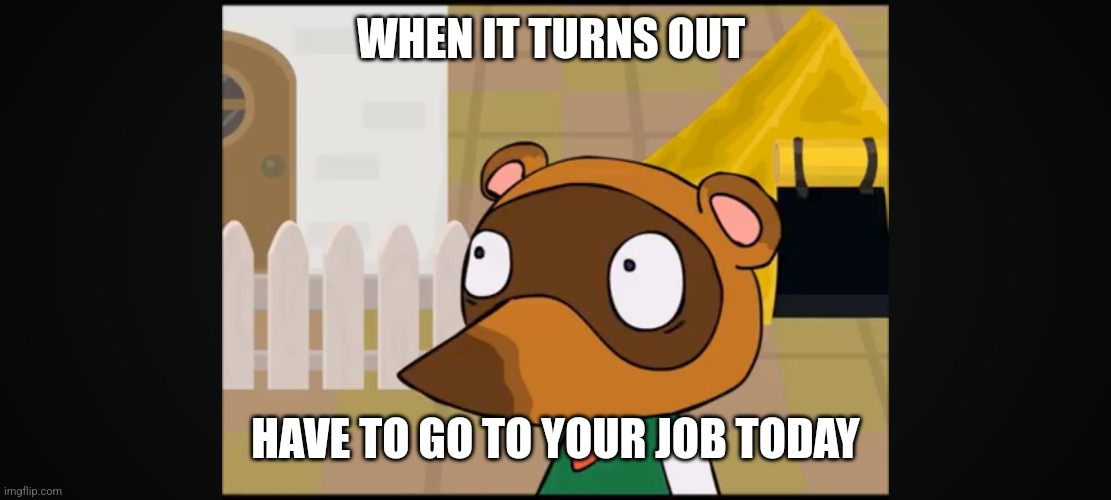 Realizing you do | WHEN IT TURNS OUT; HAVE TO GO TO YOUR JOB TODAY | image tagged in memes,tom nook | made w/ Imgflip meme maker