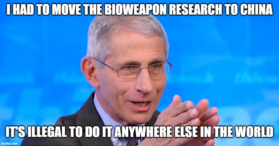 Dr. Fauci 2020 | I HAD TO MOVE THE BIOWEAPON RESEARCH TO CHINA IT'S ILLEGAL TO DO IT ANYWHERE ELSE IN THE WORLD | image tagged in dr fauci 2020 | made w/ Imgflip meme maker