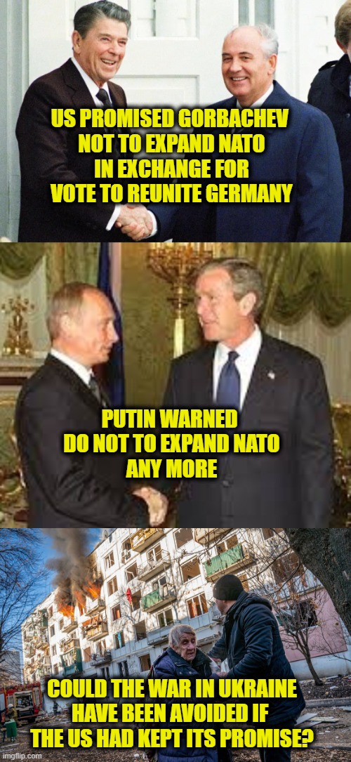 Who is the aggressor? | US PROMISED GORBACHEV 
NOT TO EXPAND NATO
IN EXCHANGE FOR
VOTE TO REUNITE GERMANY; PUTIN WARNED 
DO NOT TO EXPAND NATO
ANY MORE; COULD THE WAR IN UKRAINE
HAVE BEEN AVOIDED IF 
THE US HAD KEPT ITS PROMISE? | image tagged in ukraine | made w/ Imgflip meme maker