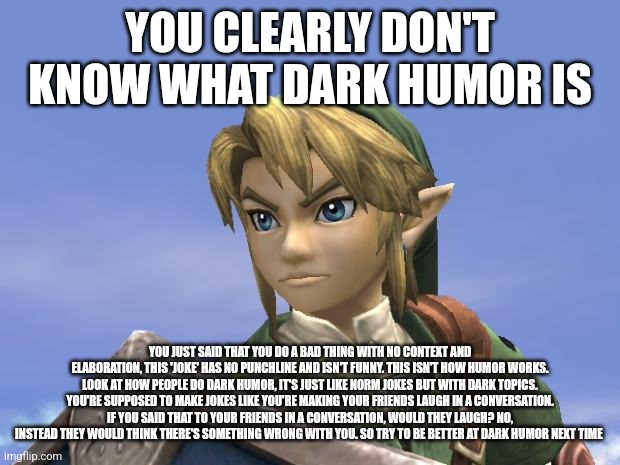 if unreadable try zooming in or checking the desc | YOU CLEARLY DON'T KNOW WHAT DARK HUMOR IS; YOU JUST SAID THAT YOU DO A BAD THING WITH NO CONTEXT AND ELABORATION, THIS 'JOKE' HAS NO PUNCHLINE AND ISN'T FUNNY. THIS ISN'T HOW HUMOR WORKS. LOOK AT HOW PEOPLE DO DARK HUMOR, IT'S JUST LIKE NORM JOKES BUT WITH DARK TOPICS. YOU'RE SUPPOSED TO MAKE JOKES LIKE YOU'RE MAKING YOUR FRIENDS LAUGH IN A CONVERSATION. IF YOU SAID THAT TO YOUR FRIENDS IN A CONVERSATION, WOULD THEY LAUGH? NO, INSTEAD THEY WOULD THINK THERE'S SOMETHING WRONG WITH YOU. SO TRY TO BE BETTER AT DARK HUMOR NEXT TIME | image tagged in link | made w/ Imgflip meme maker