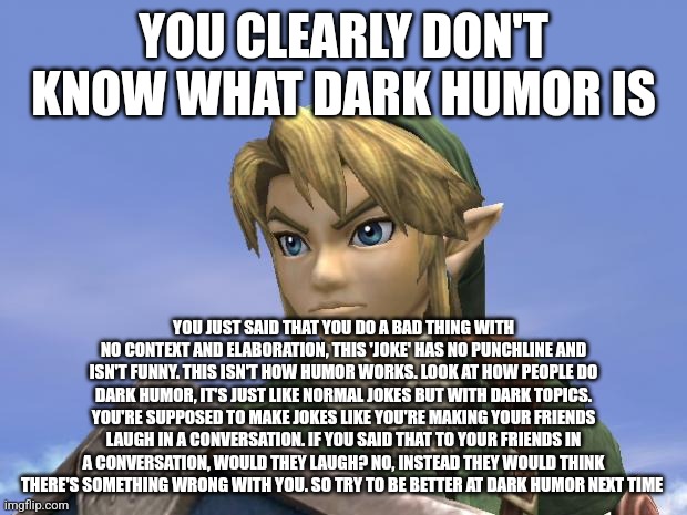 better this way ain't it | YOU CLEARLY DON'T KNOW WHAT DARK HUMOR IS; YOU JUST SAID THAT YOU DO A BAD THING WITH NO CONTEXT AND ELABORATION, THIS 'JOKE' HAS NO PUNCHLINE AND ISN'T FUNNY. THIS ISN'T HOW HUMOR WORKS. LOOK AT HOW PEOPLE DO DARK HUMOR, IT'S JUST LIKE NORMAL JOKES BUT WITH DARK TOPICS. YOU'RE SUPPOSED TO MAKE JOKES LIKE YOU'RE MAKING YOUR FRIENDS LAUGH IN A CONVERSATION. IF YOU SAID THAT TO YOUR FRIENDS IN A CONVERSATION, WOULD THEY LAUGH? NO, INSTEAD THEY WOULD THINK THERE'S SOMETHING WRONG WITH YOU. SO TRY TO BE BETTER AT DARK HUMOR NEXT TIME | image tagged in link | made w/ Imgflip meme maker