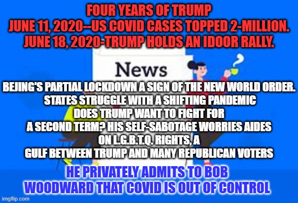 Same "Stuff," Different Day. | FOUR YEARS OF TRUMP
JUNE 11, 2020--US COVID CASES TOPPED 2-MILLION.
JUNE 18, 2020-TRUMP HOLDS AN IDOOR RALLY. BEJING'S PARTIAL LOCKDOWN A SIGN OF THE NEW WORLD ORDER.
 STATES STRUGGLE WITH A SHIFTING PANDEMIC
DOES TRUMP WANT TO FIGHT FOR A SECOND TERM? HIS SELF-SABOTAGE WORRIES AIDES
ON L.G.B.T.Q. RIGHTS, A GULF BETWEEN TRUMP AND MANY REPUBLICAN VOTERS; HE PRIVATELY ADMITS TO BOB WOODWARD THAT COVID IS OUT OF CONTROL | image tagged in politics | made w/ Imgflip meme maker