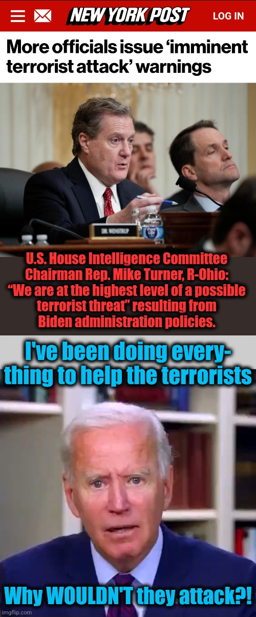 What more can he do?! | U.S. House Intelligence Committee
Chairman Rep. Mike Turner, R-Ohio:
“We are at the highest level of a possible
terrorist threat” resulting from
Biden administration policies. I've been doing every-
thing to help the terrorists; Why WOULDN'T they attack?! | image tagged in slow joe biden dementia face,memes,terrorists,democrats,open borders,incompetence | made w/ Imgflip meme maker