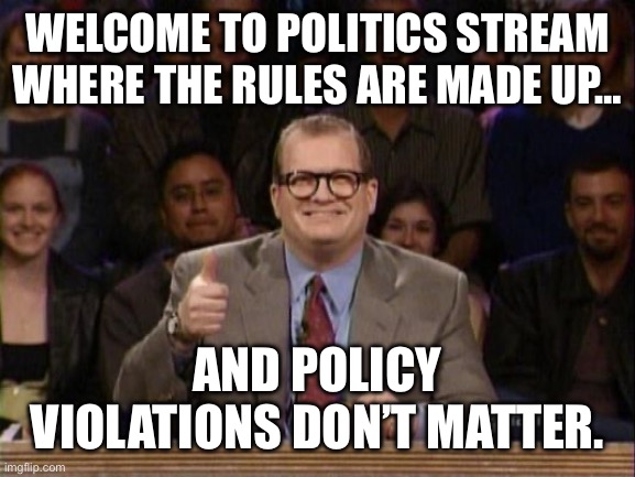 Drew Carey Whose Line | WELCOME TO POLITICS STREAM WHERE THE RULES ARE MADE UP… AND POLICY VIOLATIONS DON’T MATTER. | image tagged in drew carey whose line | made w/ Imgflip meme maker