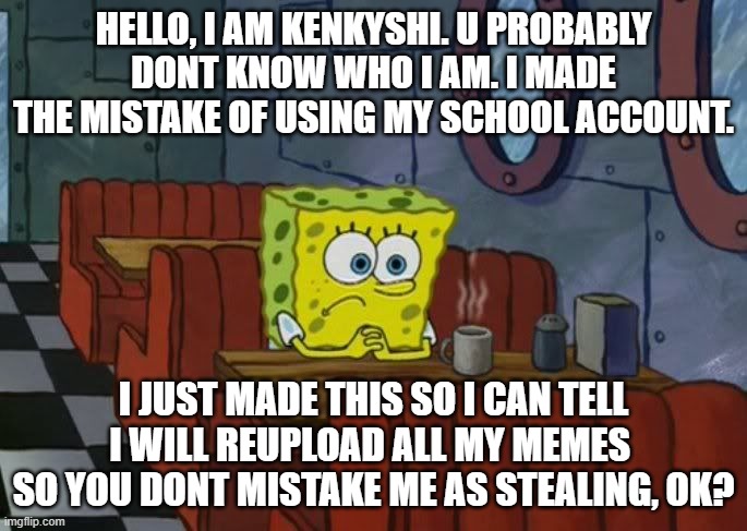 get that? if you dont know who i am, then ok. | HELLO, I AM KENKYSHI. U PROBABLY DONT KNOW WHO I AM. I MADE THE MISTAKE OF USING MY SCHOOL ACCOUNT. I JUST MADE THIS SO I CAN TELL I WILL REUPLOAD ALL MY MEMES  SO YOU DONT MISTAKE ME AS STEALING, OK? | image tagged in sad spongebob | made w/ Imgflip meme maker